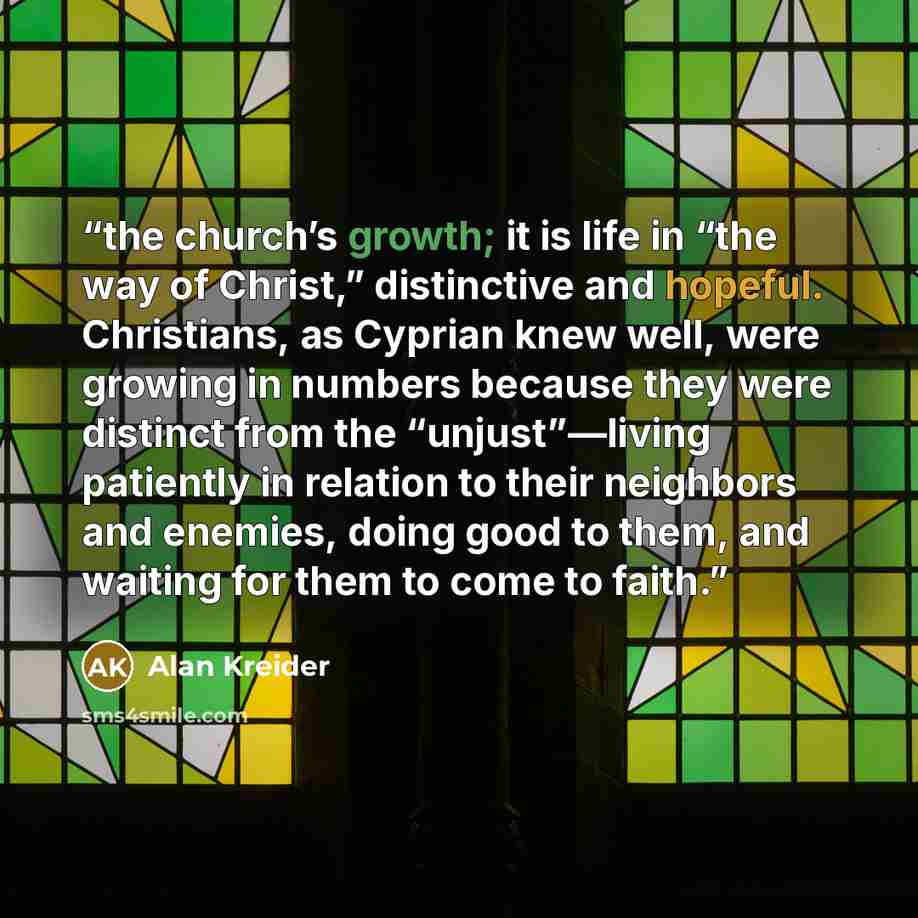 “the church’s growth; it is life in “the way of Christ,” distinctive and hopeful. Christians, as Cyprian knew well, were growing in numbers because they were distinct from the “unjust”—living patiently in relation to their neighbors and enemies, doing good to them, and waiting for them to come to…” quote by Alan Kreider