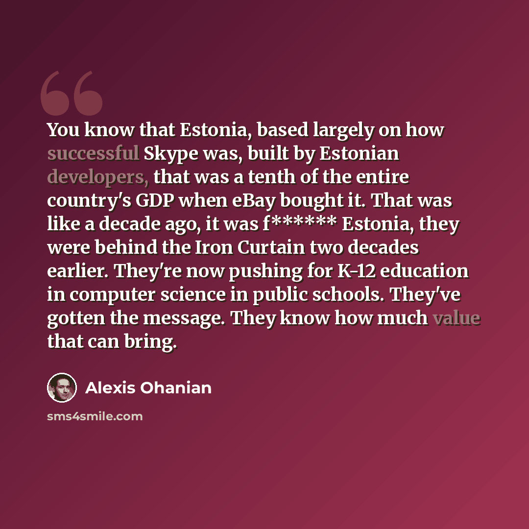 “You know that Estonia, based largely on how successful Skype was, built by Estonian developers, that was a tenth of the entire country's GDP when eBay bought it. That was like a decade ago, it was f****** Estonia, they were behind the Iron Curtain two decades earlier. They're now pushing for K-12…” quote by Alexis Ohanian