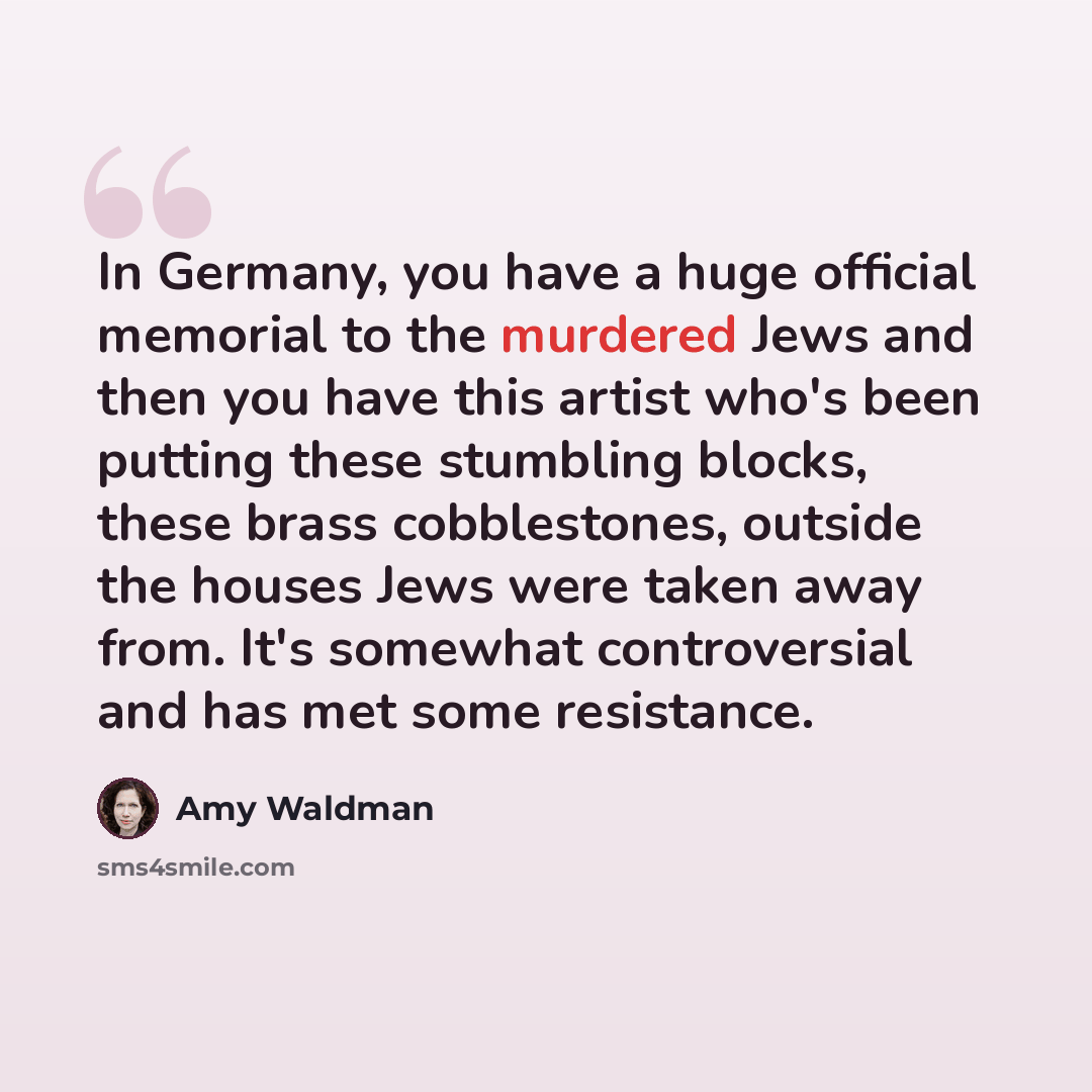 “In Germany, you have a huge official memorial to the murdered Jews and then you have this artist who's been putting these stumbling blocks, these brass cobblestones, outside the houses Jews were taken away from. It's somewhat controversial and has met some resistance.” quote by Amy Waldman