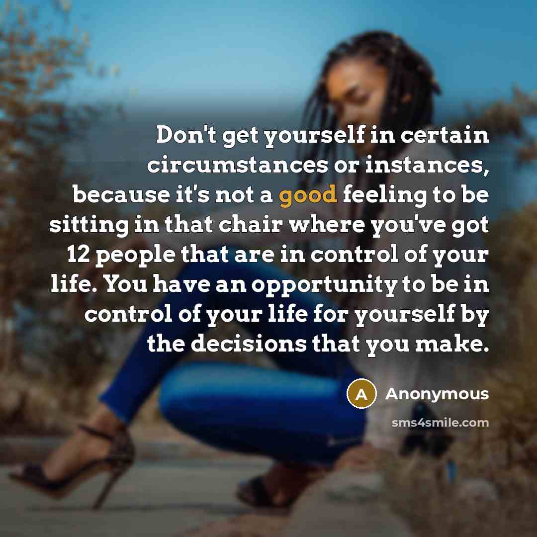 “Don't get yourself in certain circumstances or instances, because it's not a good feeling to be sitting in that chair where you've got 12 people that are in control of your life. You have an opportunity to be in control of your life for yourself by the decisions that you make.” quote by Anonymous