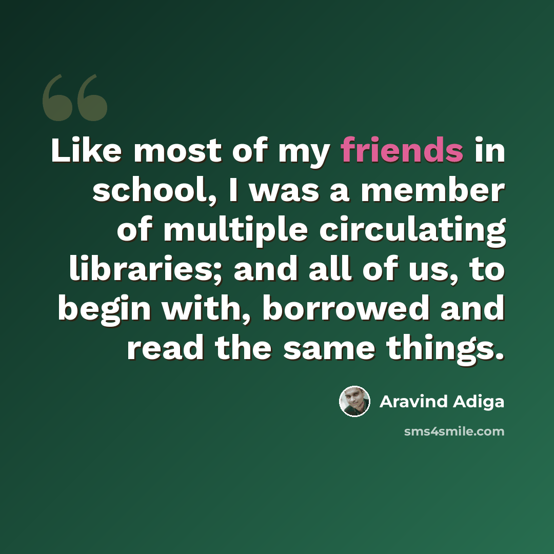 “Like most of my friends in school, I was a member of multiple circulating libraries; and all of us, to begin with, borrowed and read the same things.” quote by Aravind Adiga
