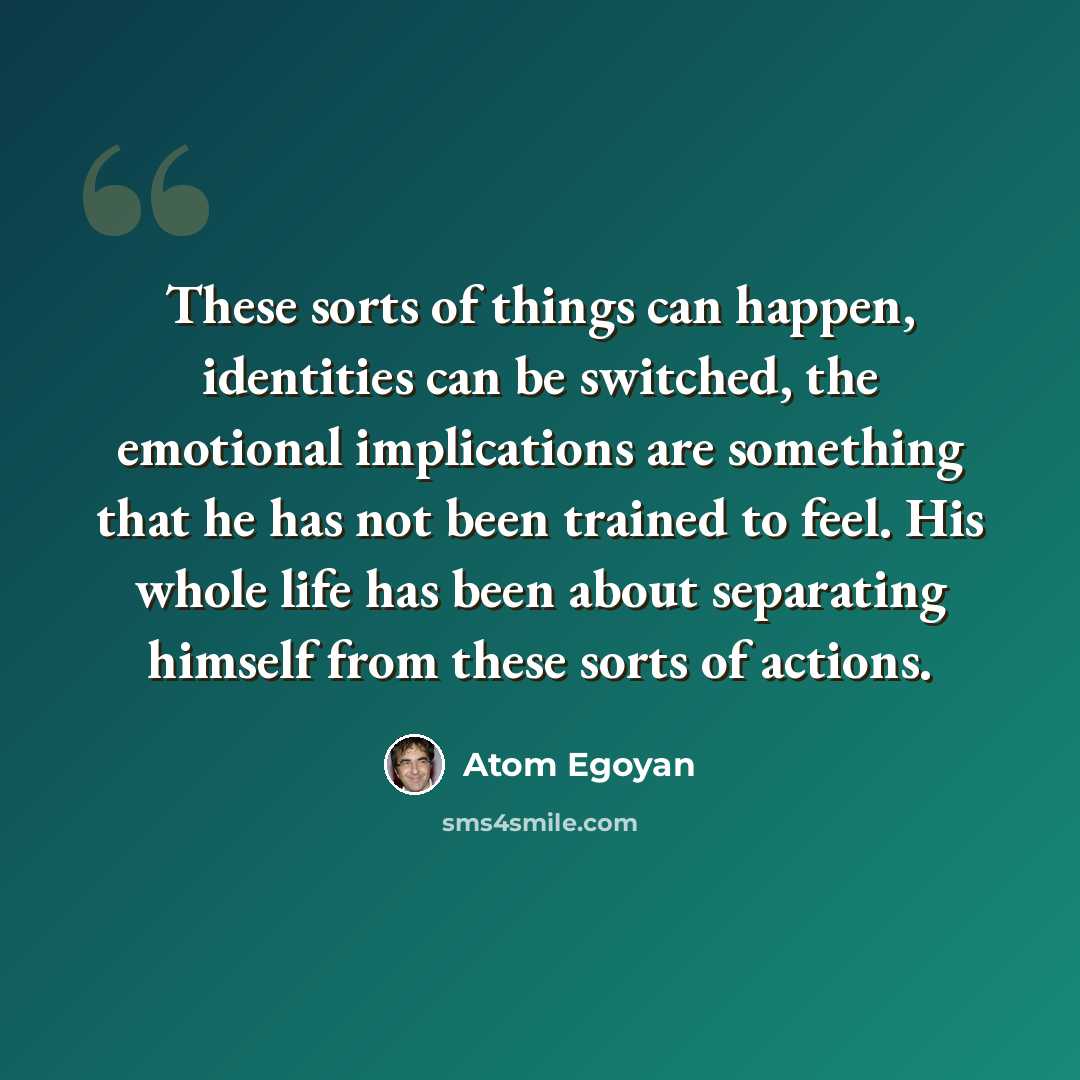 “These sorts of things can happen, identities can be switched, the emotional implications are something that he has not been trained to feel. His whole life has been about separating himself from these sorts of actions.” quote by Atom Egoyan