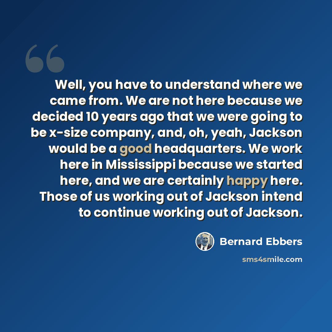 “Well, you have to understand where we came from. We are not here because we decided 10 years ago that we were going to be x-size company, and, oh, yeah, Jackson would be a good headquarters. We work here in Mississippi because we started here, and we are certainly happy here. Those of us working…” quote by Bernard Ebbers