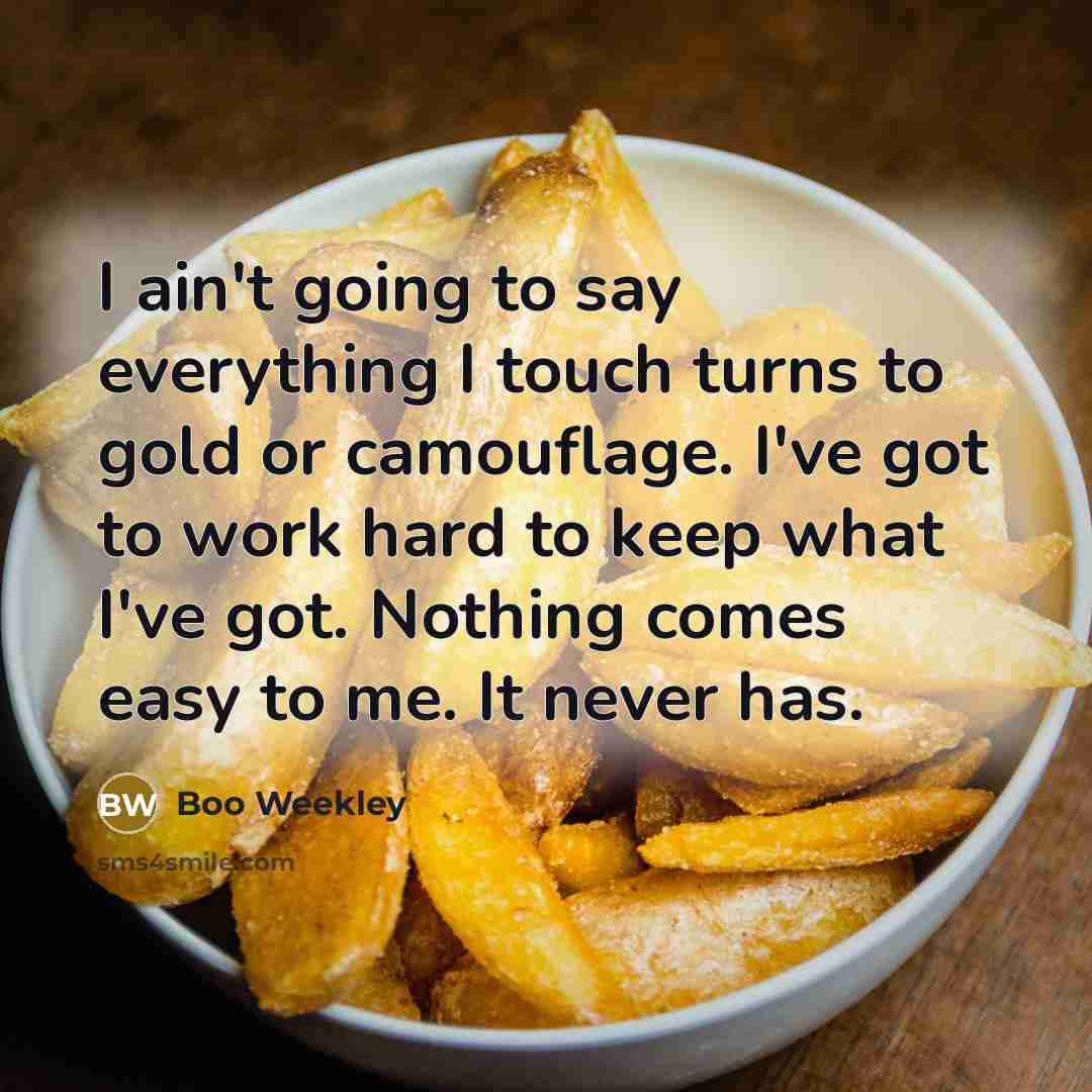 “I ain't going to say everything I touch turns to gold or camouflage. I've got to work hard to keep what I've got. Nothing comes easy to me. It never has.” quote by Boo Weekley