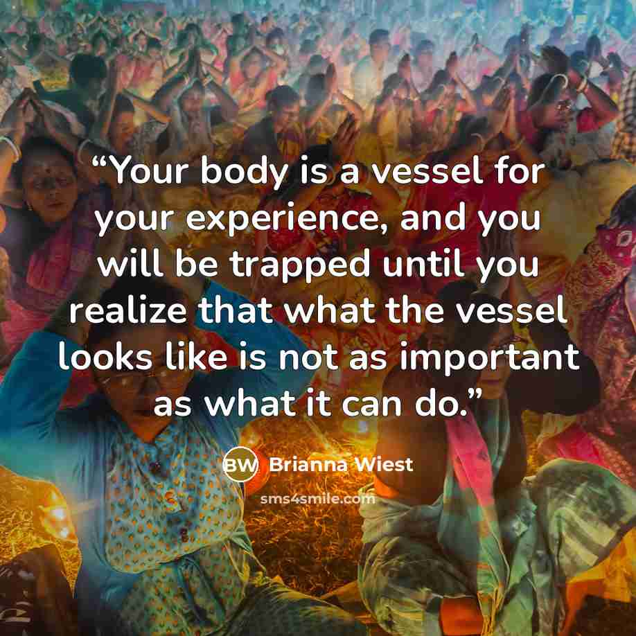 “Your body is a vessel for your experience, and you will be trapped until you realize that what the vessel looks like is not as important as what it can do.” quote by Brianna Wiest