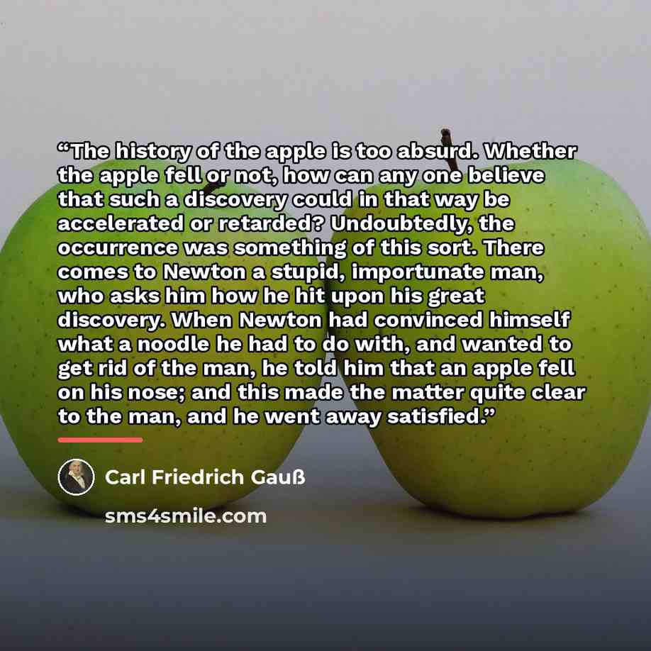 “The history of the apple is too absurd. Whether the apple fell or not, how can any one believe that such a discovery could in that way be accelerated or retarded? Undoubtedly, the occurrence was something of this sort. There comes to Newton a stupid, importunate man, who asks him how he hit upon…” quote by Carl Friedrich Gauß