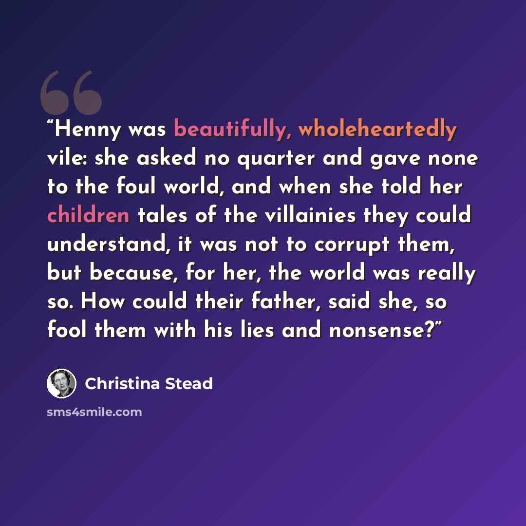 “Henny was beautifully, wholeheartedly vile: she asked no quarter and gave none to the foul world, and when she told her children tales of the villainies they could understand, it was not to corrupt them, but because, for her, the world was really so. How could their father, said she, so fool them…” quote by Christina Stead
