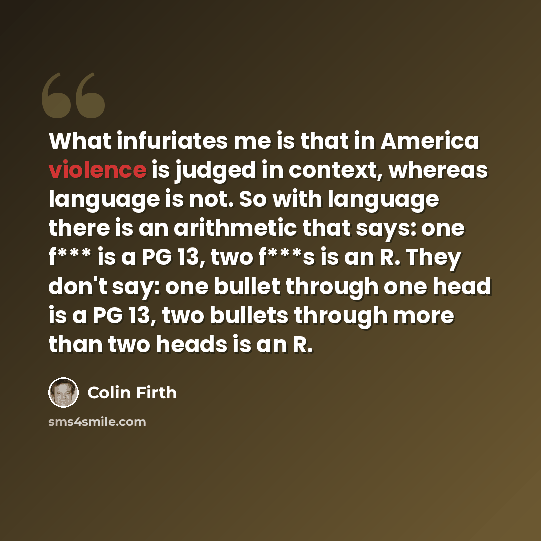 “What infuriates me is that in America violence is judged in context, whereas language is not. So with language there is an arithmetic that says: one f*** is a PG 13, two f***s is an R. They don't say: one bullet through one head is a PG 13, two bullets through more than two heads is an R.” quote by Colin Firth
