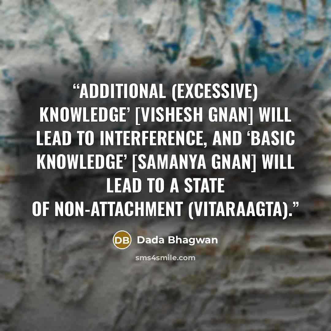 “Additional (excessive) knowledge’ [vishesh gnan] will lead to interference, and ‘basic knowledge’ [samanya gnan] will lead to a state of non-attachment (vitaraagta).” quote by Dada Bhagwan