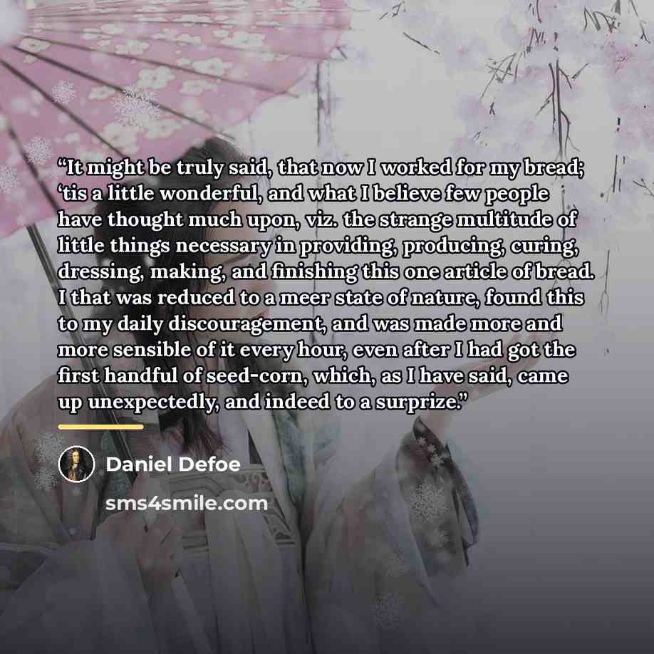 “It might be truly said, that now I worked for my bread; ‘tis a little wonderful, and what I believe few people have thought much upon, viz. the strange multitude of little things necessary in providing, producing, curing, dressing, making, and finishing this one article of bread. I that was…” quote by Daniel Defoe