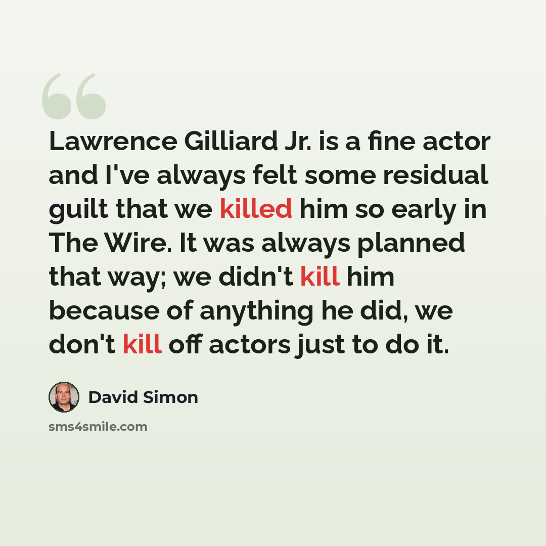 “Lawrence Gilliard Jr. is a fine actor and I've always felt some residual guilt that we killed him so early in The Wire. It was always planned that way; we didn't kill him because of anything he did, we don't kill off actors just to do it.” quote by David Simon