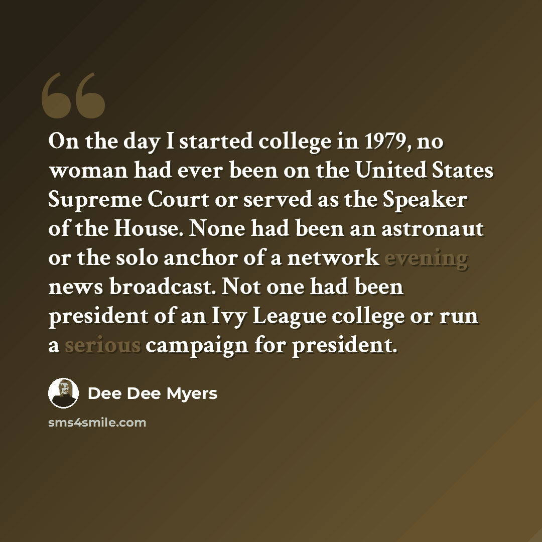 “On the day I started college in 1979, no woman had ever been on the United States Supreme Court or served as the Speaker of the House. None had been an astronaut or the solo anchor of a network evening news broadcast. Not one had been president of an Ivy League college or run a serious campaign…” quote by Dee Dee Myers