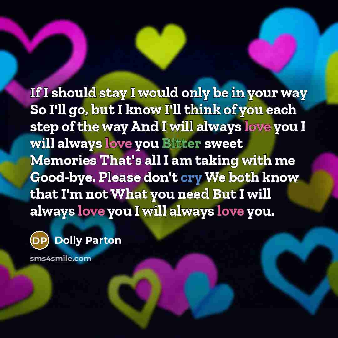 “If I should stay I would only be in your way So I'll go, but I know I'll think of you each step of the way And I will always love you I will always love you Bitter sweet Memories That's all I am taking with me Good-bye. Please don't cry We both know that I'm not What you need But I will always…” quote by Dolly Parton