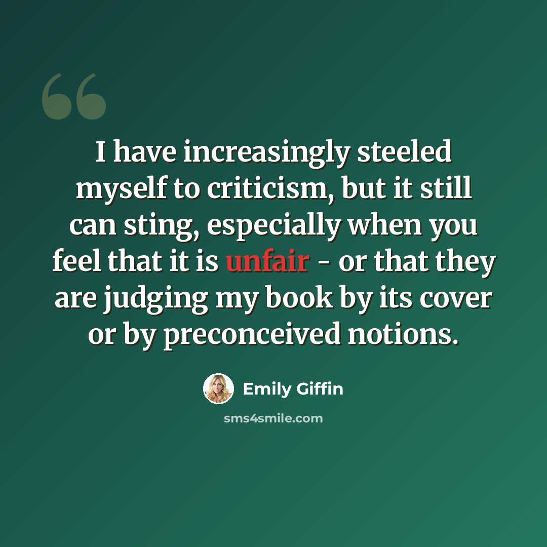 “I have increasingly steeled myself to criticism, but it still can sting, especially when you feel that it is unfair - or that they are judging my book by its cover or by preconceived notions.” quote by Emily Giffin