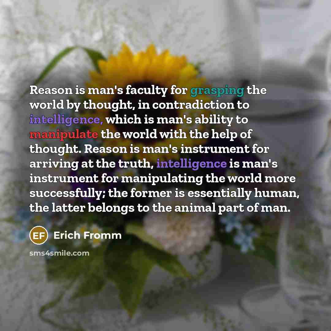 “Reason is man's faculty for grasping the world by thought, in contradiction to intelligence, which is man's ability to manipulate the world with the help of thought. Reason is man's instrument for arriving at the truth, intelligence is man's instrument for manipulating the world more successfully…” quote by Erich Fromm