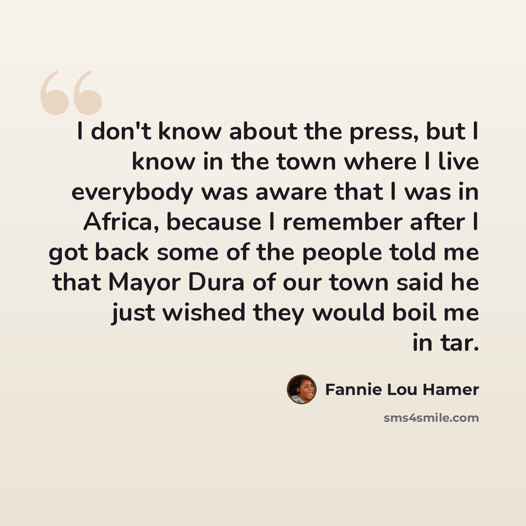 “I don't know about the press, but I know in the town where I live everybody was aware that I was in Africa, because I remember after I got back some of the people told me that Mayor Dura of our town said he just wished they would boil me in tar.” quote by Fannie Lou Hamer