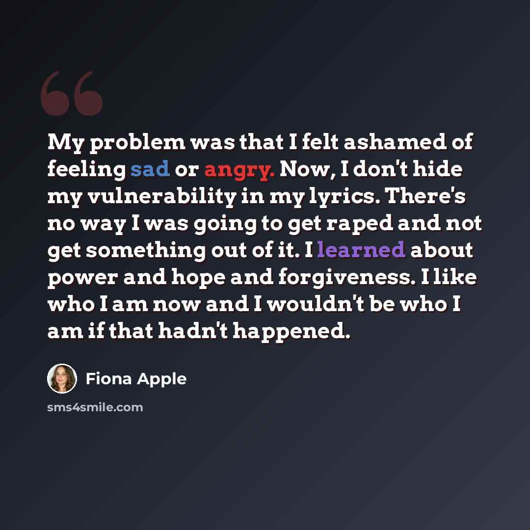 “My problem was that I felt ashamed of feeling sad or angry. Now, I don't hide my vulnerability in my lyrics. There's no way I was going to get raped and not get something out of it. I learned about power and hope and forgiveness. I like who I am now and I wouldn't be who I am if that hadn't…” quote by Fiona Apple