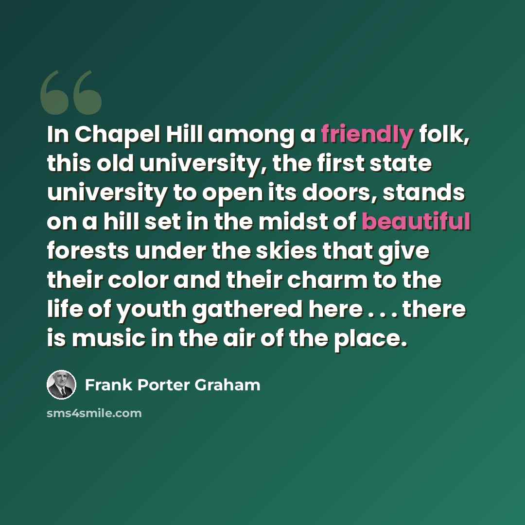 “In Chapel Hill among a friendly folk, this old university, the first state university to open its doors, stands on a hill set in the midst of beautiful forests under the skies that give their color and their charm to the life of youth gathered here . . . there is music in the air of the place.” quote by Frank Porter Graham