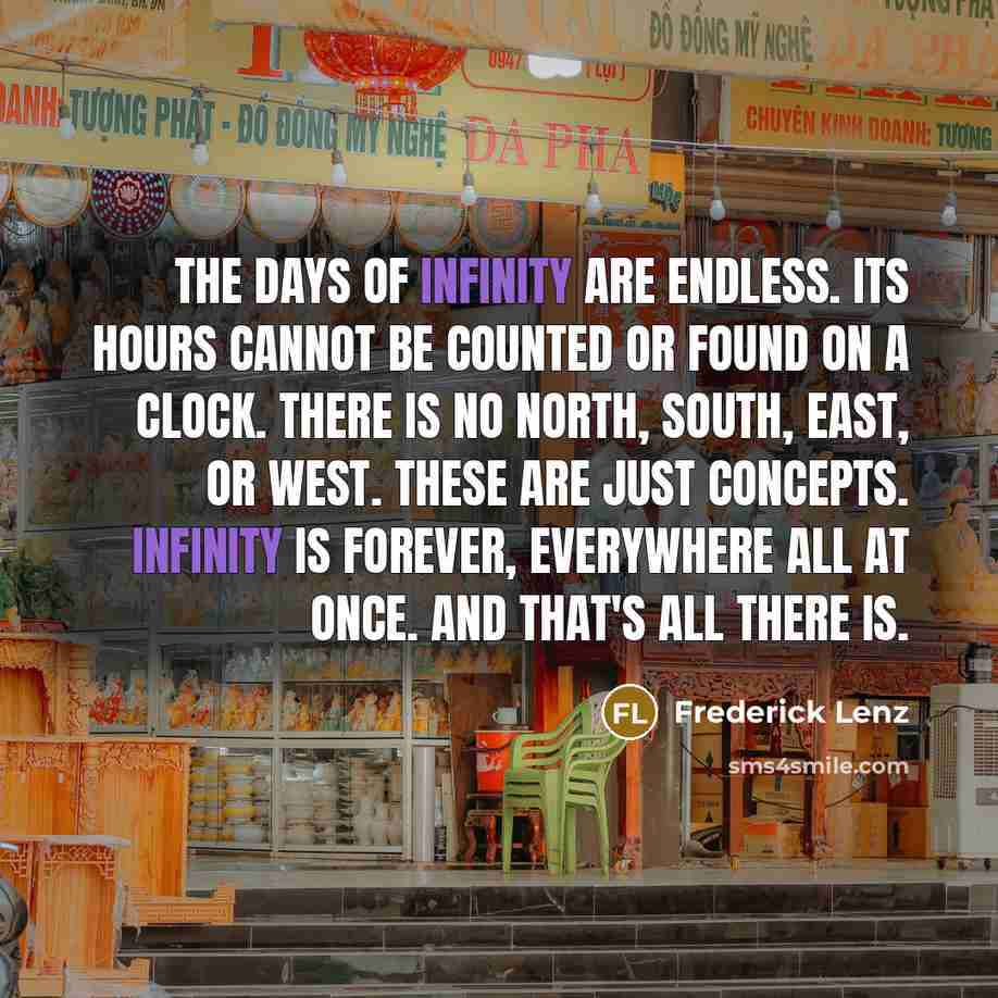 “The days of infinity are endless. Its hours cannot be counted or found on a clock. There is no north, south, east, or west. These are just concepts. Infinity is forever, everywhere all at once. And that's all there is.” quote by Frederick Lenz