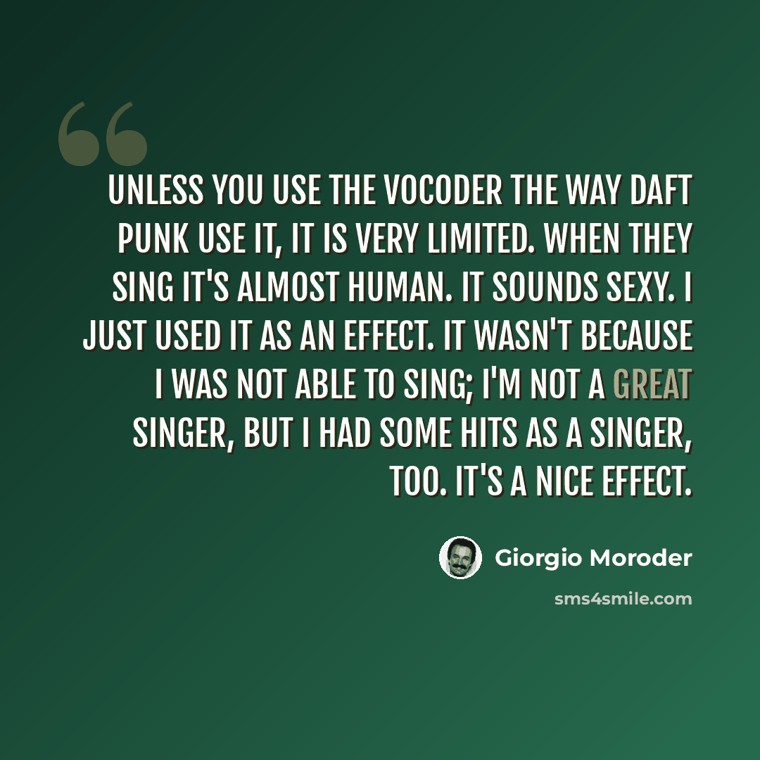 “Unless you use the vocoder the way Daft Punk use it, it is very limited. When they sing it's almost human. It sounds sexy. I just used it as an effect. It wasn't because I was not able to sing; I'm not a great singer, but I had some hits as a singer, too. It's a nice effect.” quote by Giorgio Moroder