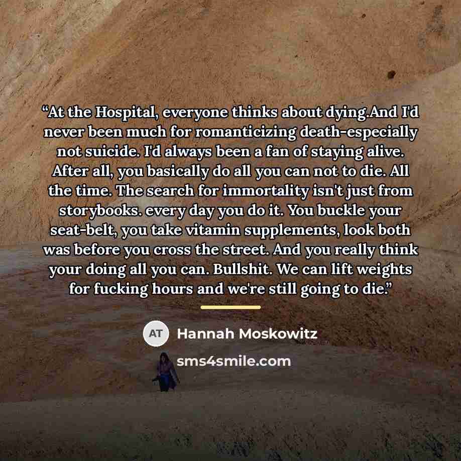 “At the Hospital, everyone thinks about dying.And I'd never been much for romanticizing death-especially not suicide. I'd always been a fan of staying alive. After all, you basically do all you can not to die. All the time. The search for immortality isn't just from storybooks. every day you do it…” quote by Hannah Moskowitz