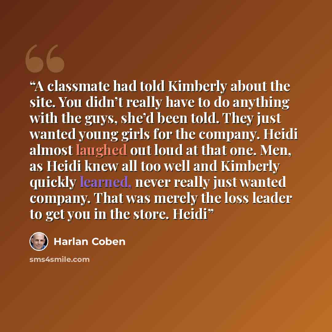 “A classmate had told Kimberly about the site. You didn’t really have to do anything with the guys, she’d been told. They just wanted young girls for the company. Heidi almost laughed out loud at that one. Men, as Heidi knew all too well and Kimberly quickly learned, never really just wanted…” quote by Harlan Coben