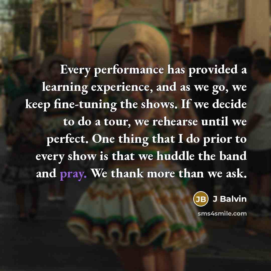 “Every performance has provided a learning experience, and as we go, we keep fine-tuning the shows. If we decide to do a tour, we rehearse until we perfect. One thing that I do prior to every show is that we huddle the band and pray. We thank more than we ask.” quote by J Balvin