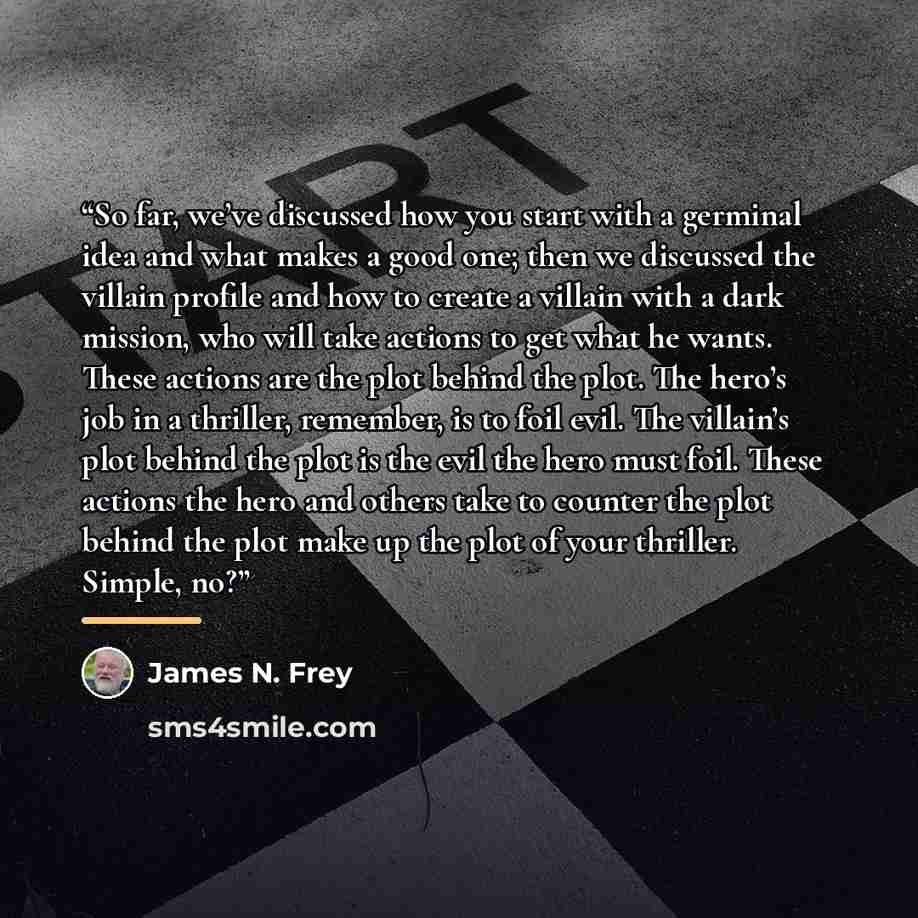 “So far, we’ve discussed how you start with a germinal idea and what makes a good one; then we discussed the villain profile and how to create a villain with a dark mission, who will take actions to get what he wants. These actions are the plot behind the plot. The hero’s job in a thriller…” quote by James N. Frey