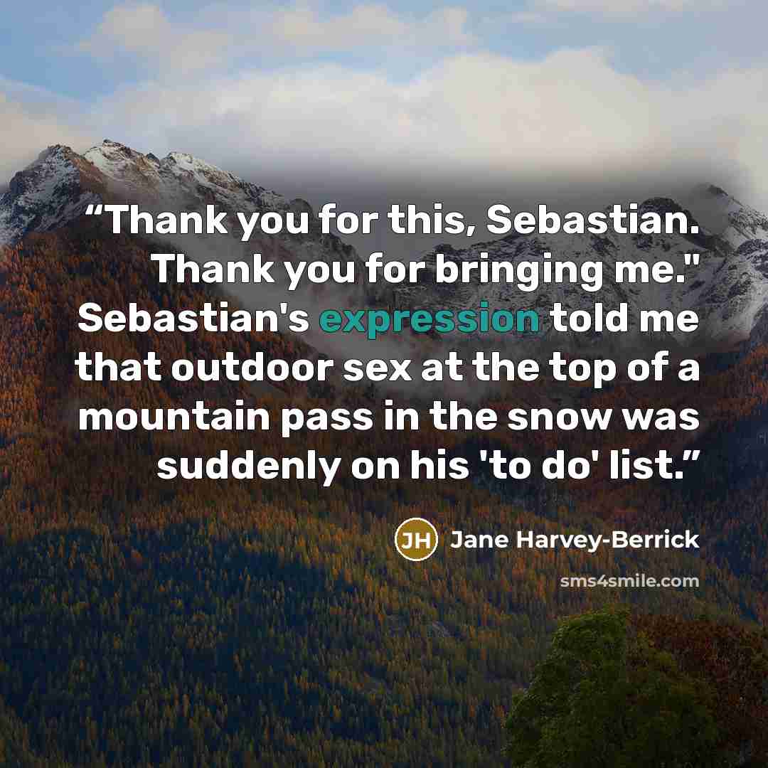“Thank you for this, Sebastian. Thank you for bringing me." Sebastian's expression told me that outdoor sex at the top of a mountain pass in the snow was suddenly on his 'to do' list.” quote by Jane Harvey-Berrick