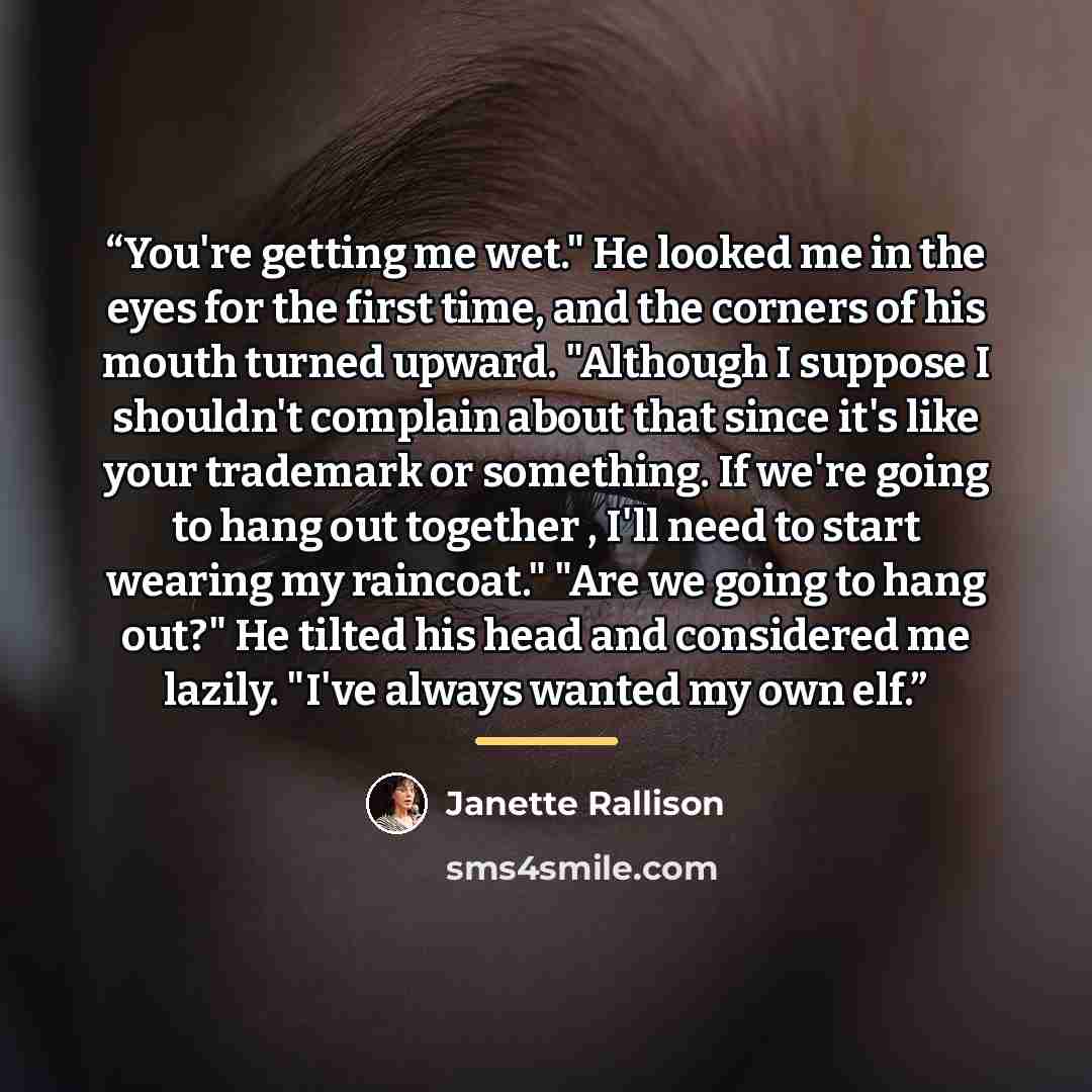 “You're getting me wet." He looked me in the eyes for the first time, and the corners of his mouth turned upward. "Although I suppose I shouldn't complain about that since it's like your trademark or something. If we're going to hang out together , I'll need to start wearing my raincoat." "Are we…” quote by Janette Rallison
