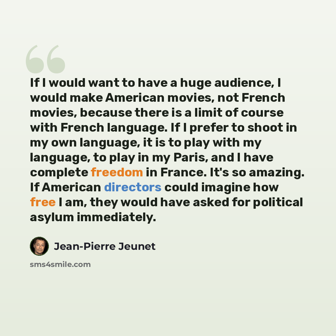 “If I would want to have a huge audience, I would make American movies, not French movies, because there is a limit of course with French language. If I prefer to shoot in my own language, it is to play with my language, to play in my Paris, and I have complete freedom in France. It's so amazing…” quote by Jean-Pierre Jeunet