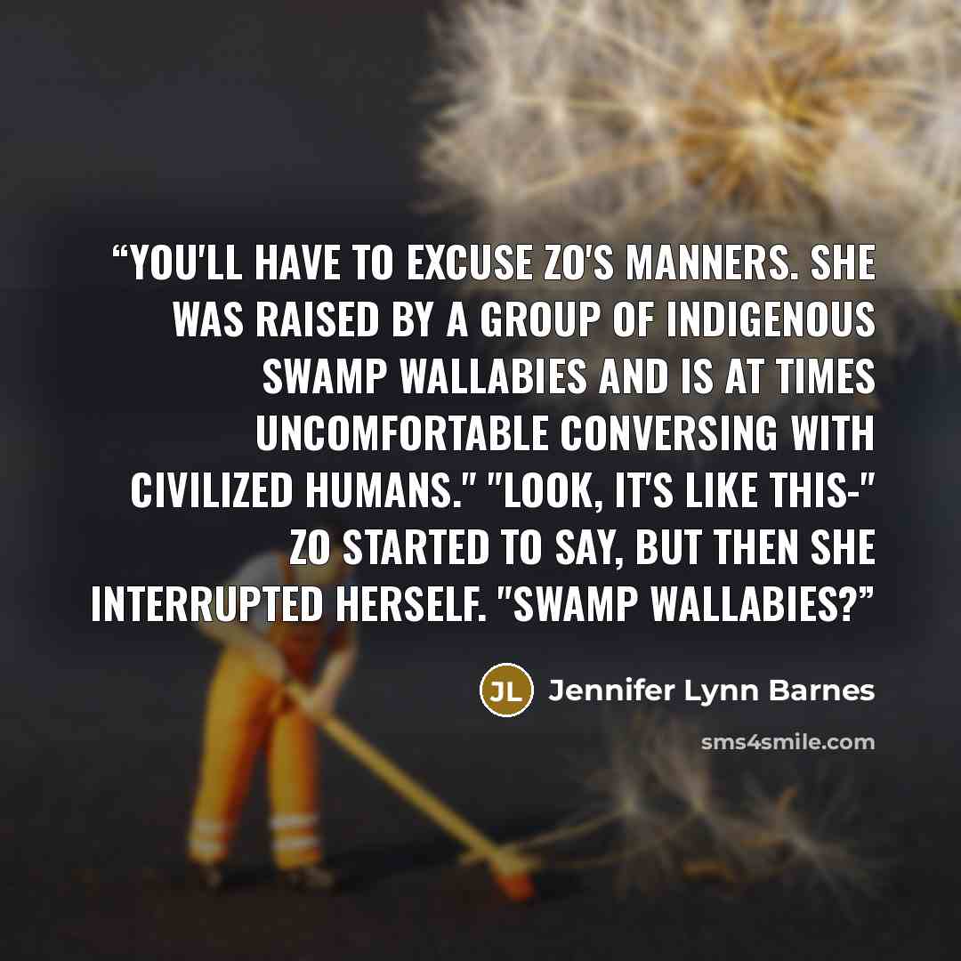 “You'll have to excuse Zo's manners. She was raised by a group of indigenous swamp wallabies and is at times uncomfortable conversing with civilized humans." "Look, it's like this-" Zo started to say, but then she interrupted herself. "Swamp wallabies?” quote by Jennifer Lynn Barnes