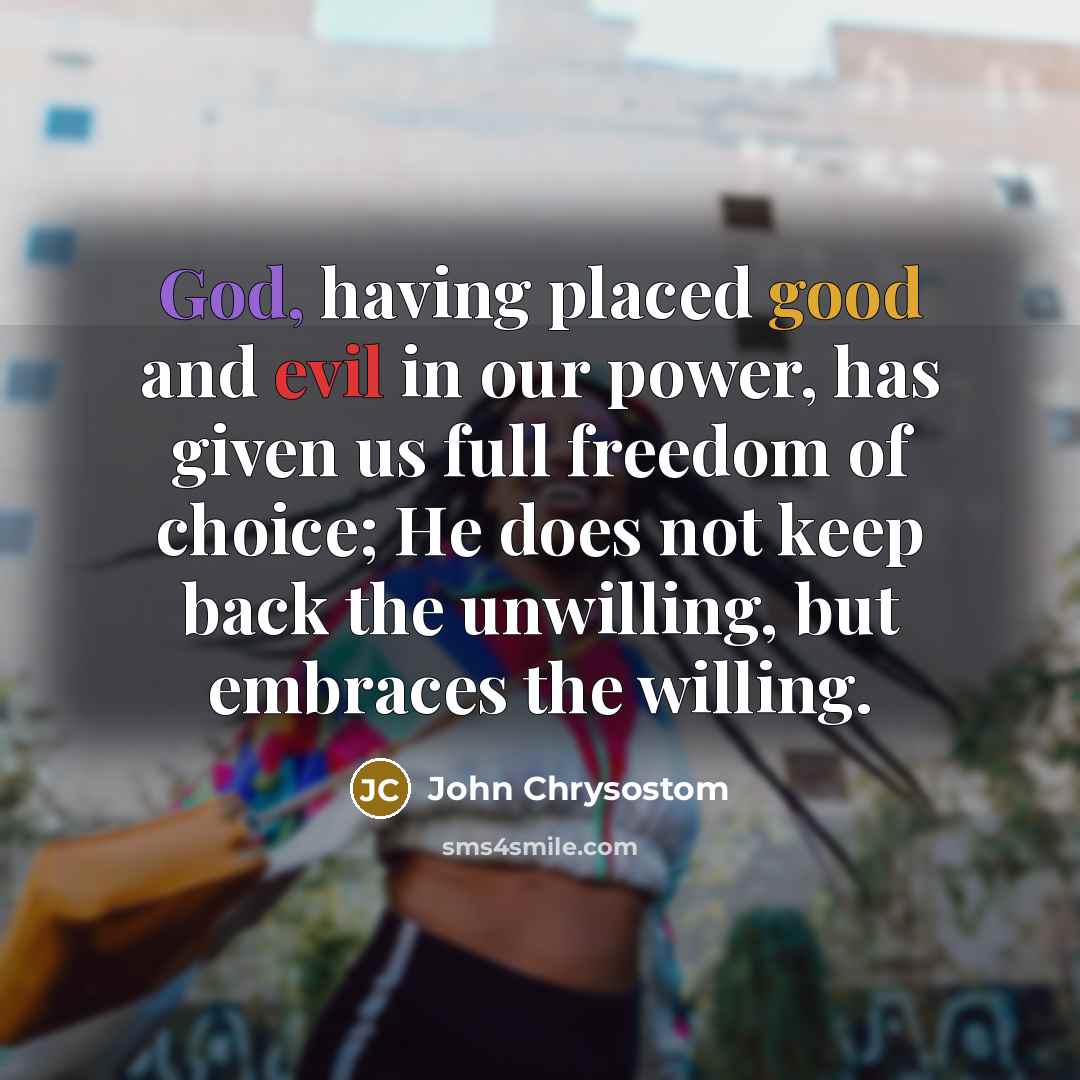 “God, having placed good and evil in our power, has given us full freedom of choice; He does not keep back the unwilling, but embraces the willing.” quote by John Chrysostom
