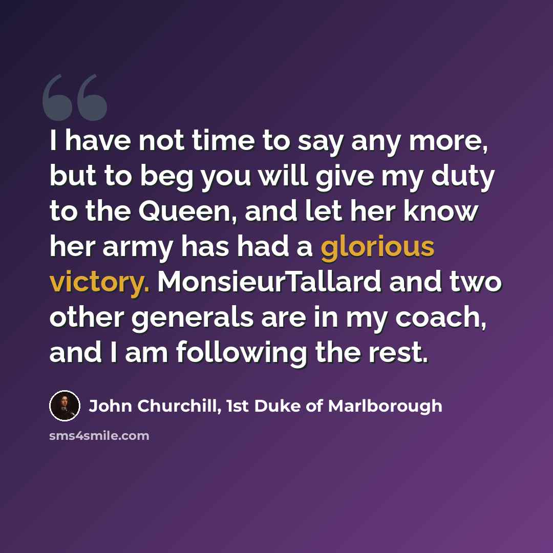“I have not time to say any more, but to beg you will give my duty to the Queen, and let her know her army has had a glorious victory. MonsieurTallard and two other generals are in my coach, and I am following the rest.” quote by John Churchill, 1st Duke of Marlborough