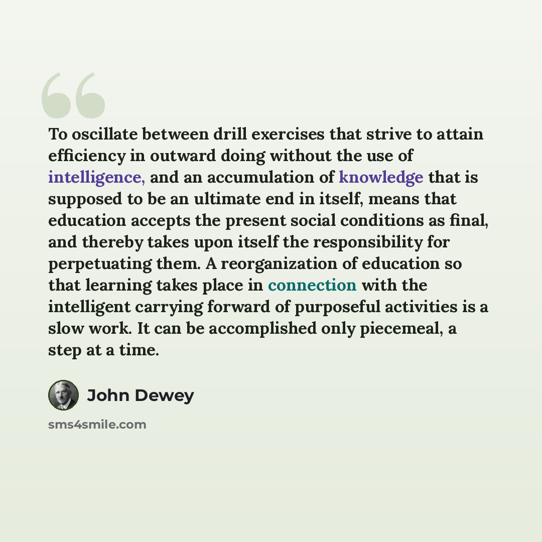 “To oscillate between drill exercises that strive to attain efficiency in outward doing without the use of intelligence, and an accumulation of knowledge that is supposed to be an ultimate end in itself, means that education accepts the present social conditions as final, and thereby takes upon…” quote by John Dewey