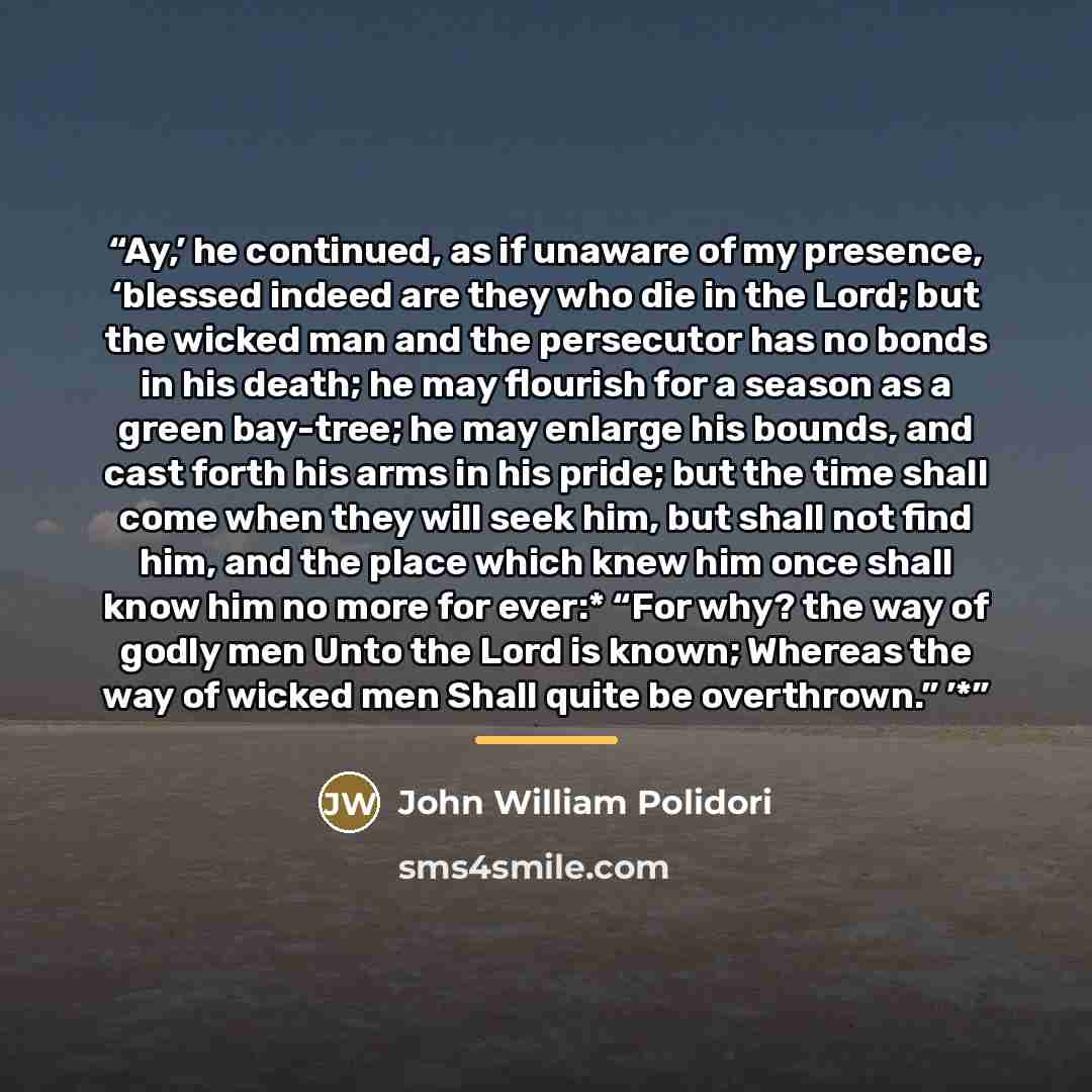 “Ay,’ he continued, as if unaware of my presence, ‘blessed indeed are they who die in the Lord; but the wicked man and the persecutor has no bonds in his death; he may flourish for a season as a green bay-tree; he may enlarge his bounds, and cast forth his arms in his pride; but the time shall come…” quote by John William Polidori