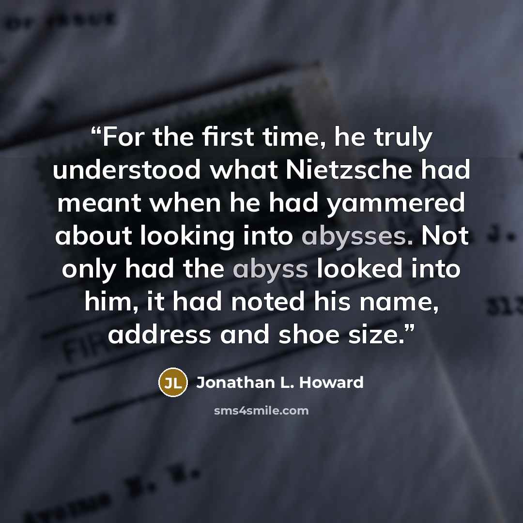 “For the first time, he truly understood what Nietzsche had meant when he had yammered about looking into abysses. Not only had the abyss looked into him, it had noted his name, address and shoe size.” quote by Jonathan L. Howard