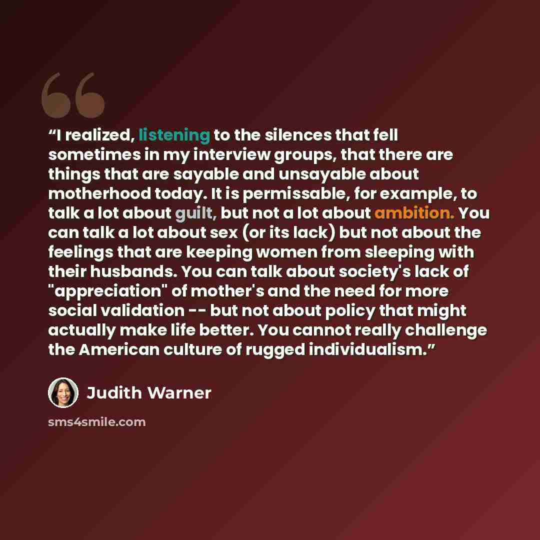 “I realized, listening to the silences that fell sometimes in my interview groups, that there are things that are sayable and unsayable about motherhood today. It is permissable, for example, to talk a lot about guilt, but not a lot about ambition. You can talk a lot about sex (or its lack) but not…” quote by Judith Warner