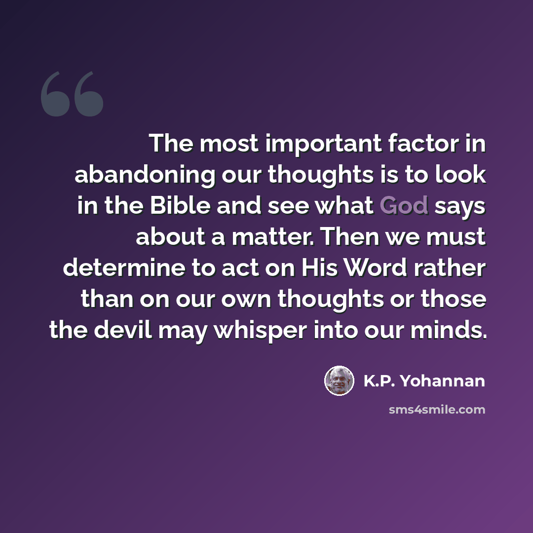 “The most important factor in abandoning our thoughts is to look in the Bible and see what God says about a matter. Then we must determine to act on His Word rather than on our own thoughts or those the devil may whisper into our minds.” quote by K.P. Yohannan