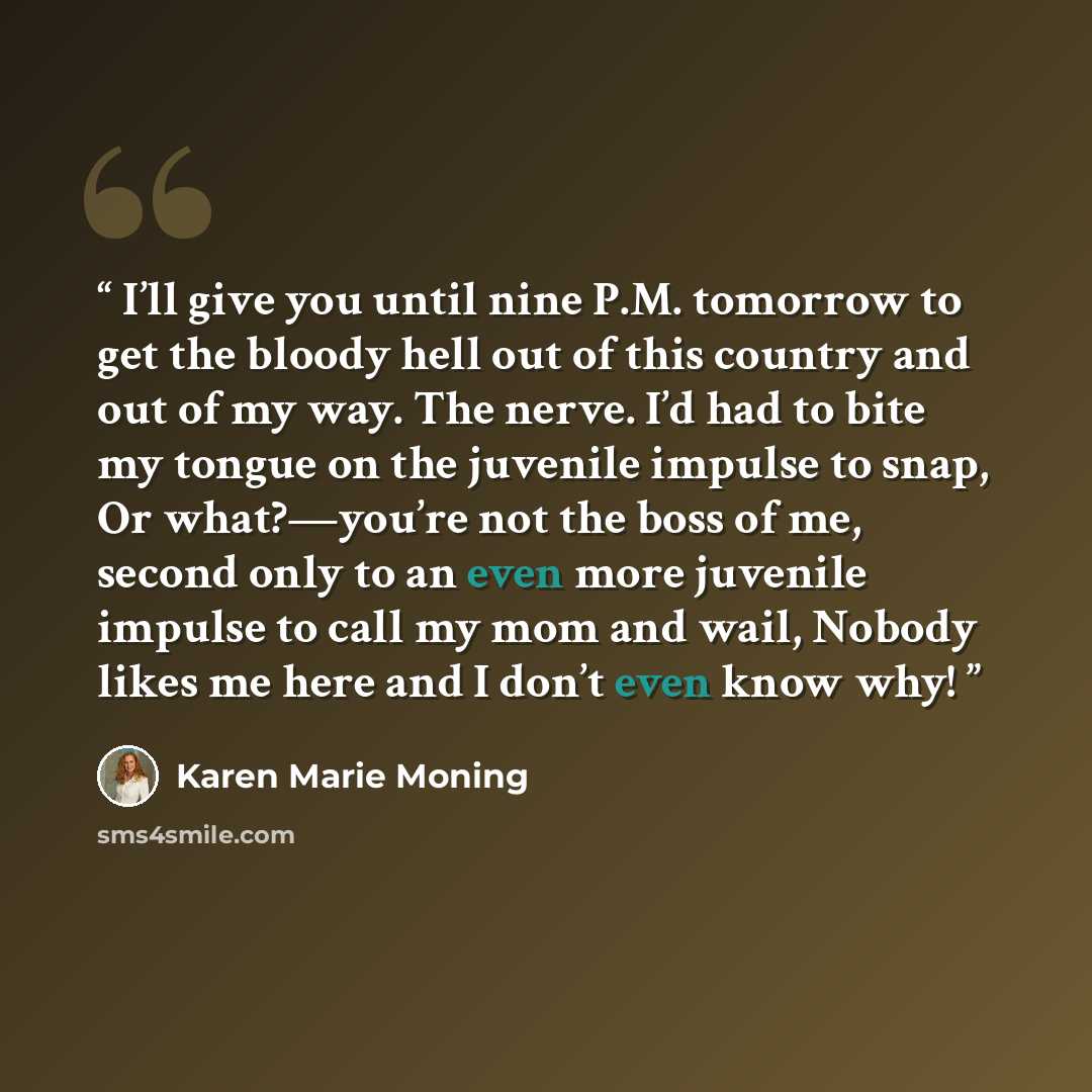 “I’ll give you until nine P.M. tomorrow to get the bloody hell out of this country and out of my way. The nerve. I’d had to bite my tongue on the juvenile impulse to snap, Or what?—you’re not the boss of me, second only to an even more juvenile impulse to call my mom and wail, Nobody likes me here…” quote by Karen Marie Moning