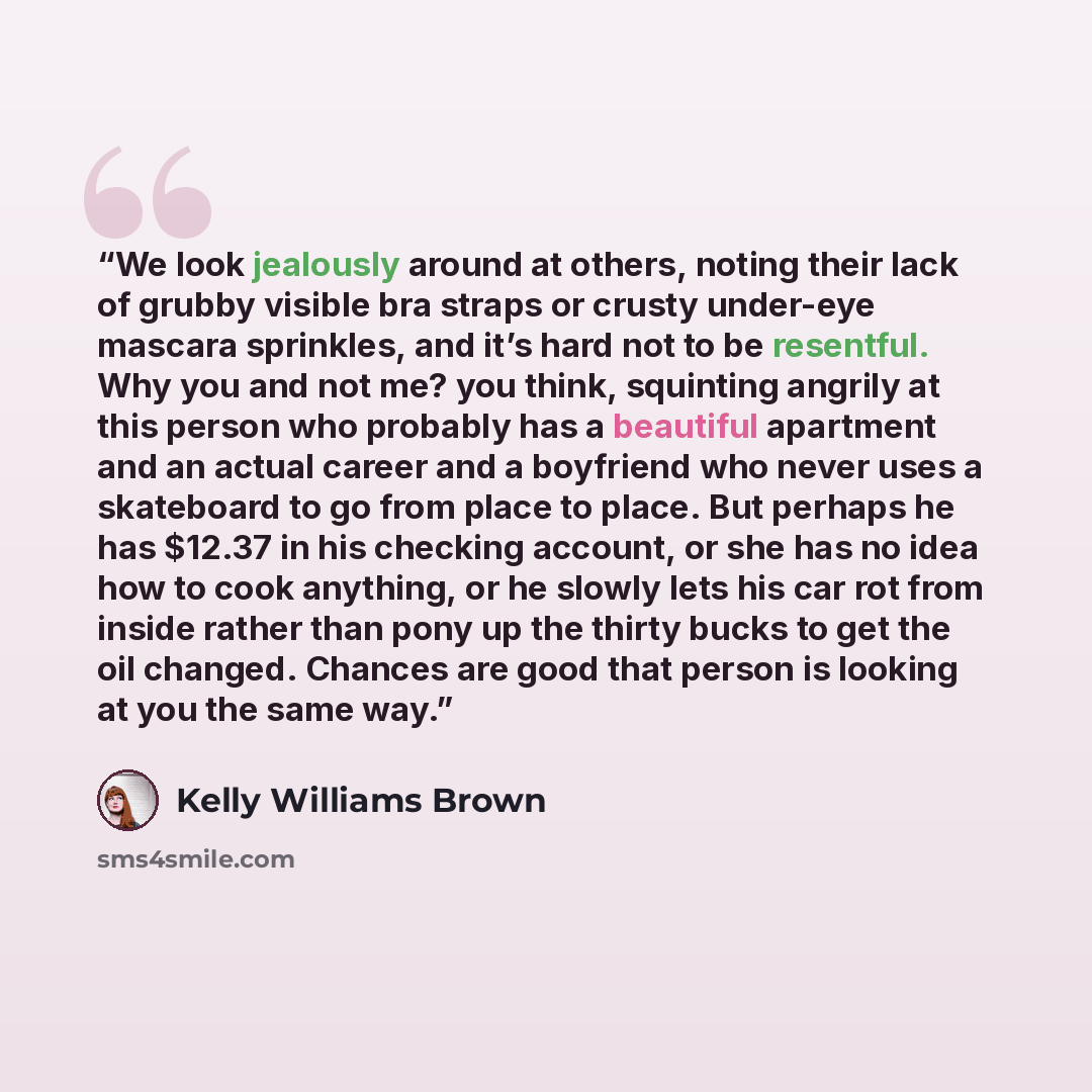 “We look jealously around at others, noting their lack of grubby visible bra straps or crusty under-eye mascara sprinkles, and it’s hard not to be resentful. Why you and not me? you think, squinting angrily at this person who probably has a beautiful apartment and an actual career and a boyfriend…” quote by Kelly Williams Brown