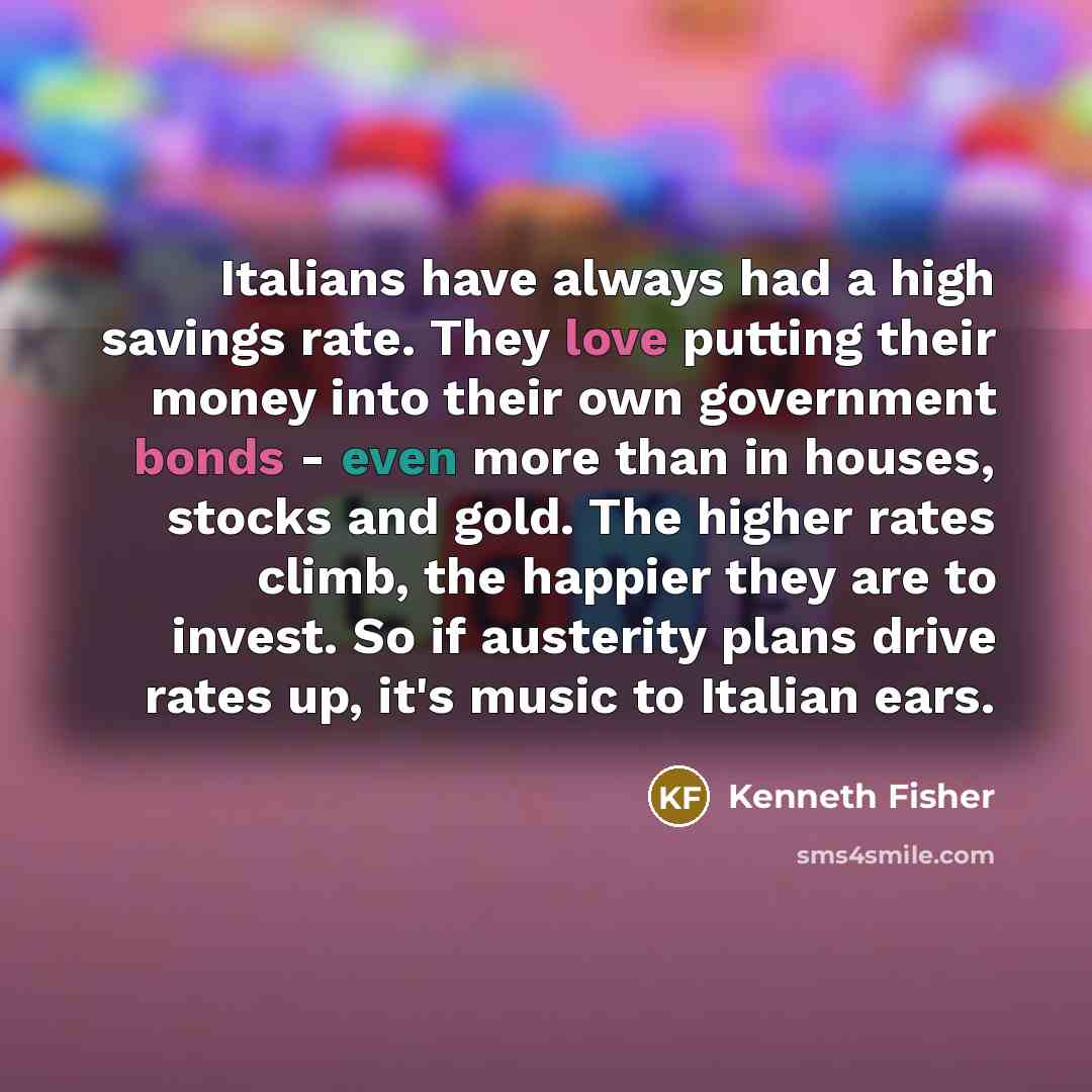 “Italians have always had a high savings rate. They love putting their money into their own government bonds - even more than in houses, stocks and gold. The higher rates climb, the happier they are to invest. So if austerity plans drive rates up, it's music to Italian ears.” quote by Kenneth Fisher