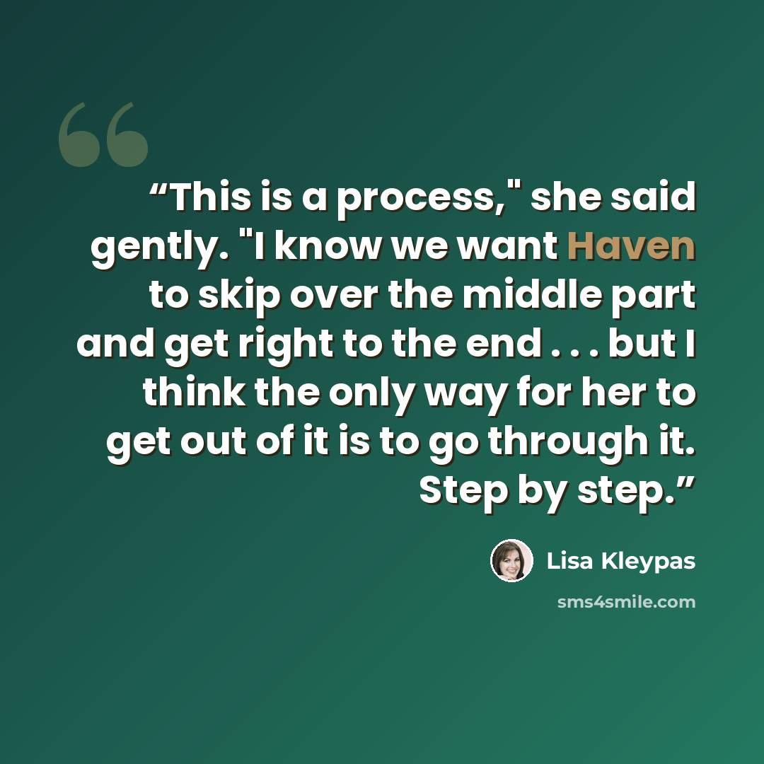 “This is a process," she said gently. "I know we want Haven to skip over the middle part and get right to the end . . . but I think the only way for her to get out of it is to go through it. Step by step.” quote by Lisa Kleypas