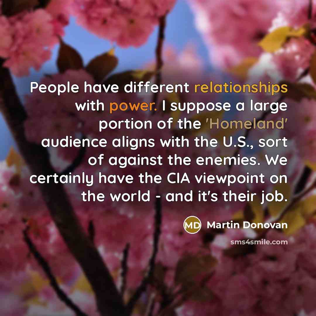 “People have different relationships with power. I suppose a large portion of the 'Homeland' audience aligns with the U.S., sort of against the enemies. We certainly have the CIA viewpoint on the world - and it's their job.” quote by Martin Donovan