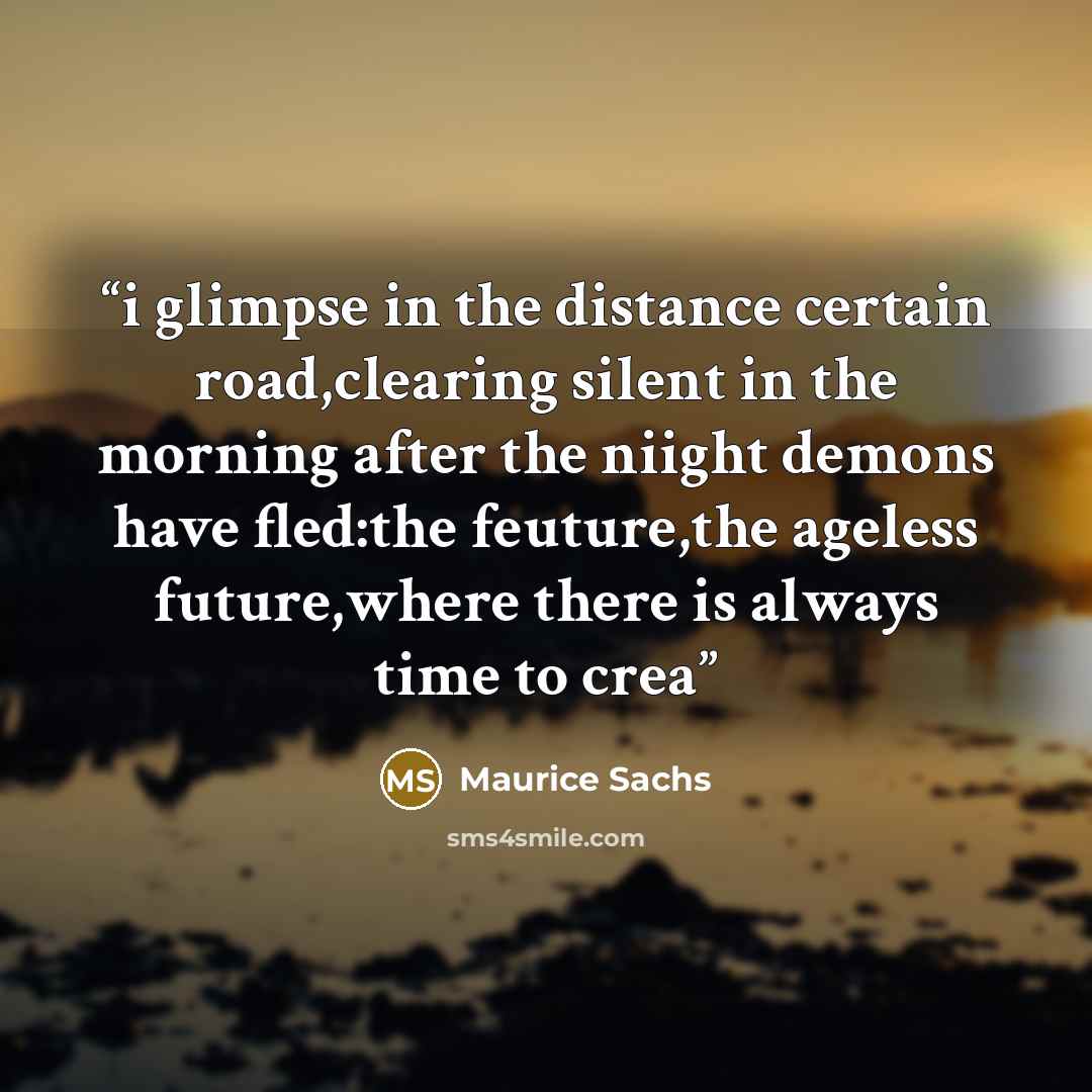 “i glimpse in the distance certain road,clearing silent in the morning after the niight demons have fled:the feuture,the ageless future,where there is always time to crea” quote by Maurice Sachs
