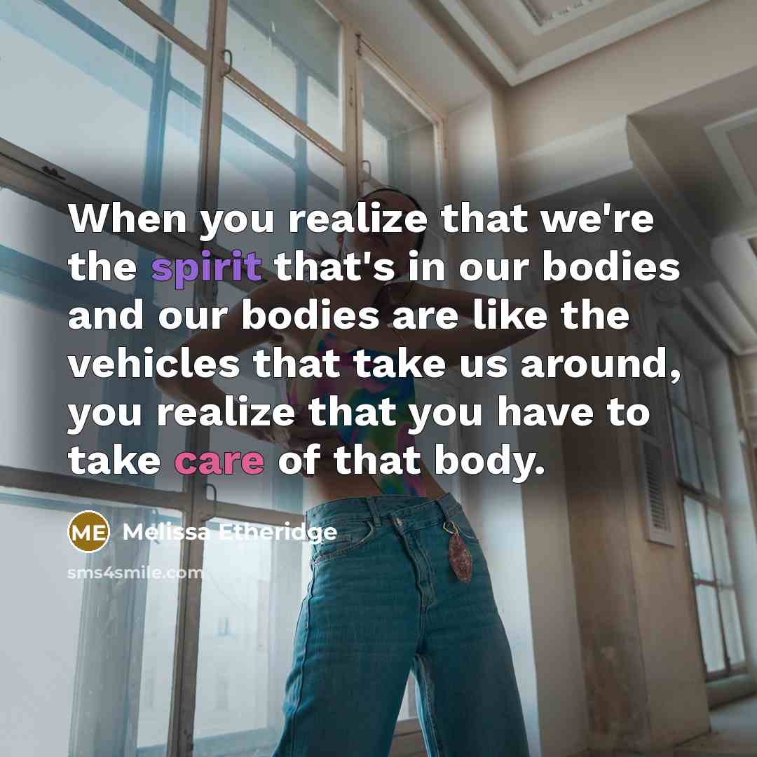 “When you realize that we're the spirit that's in our bodies and our bodies are like the vehicles that take us around, you realize that you have to take care of that body.” quote by Melissa Etheridge