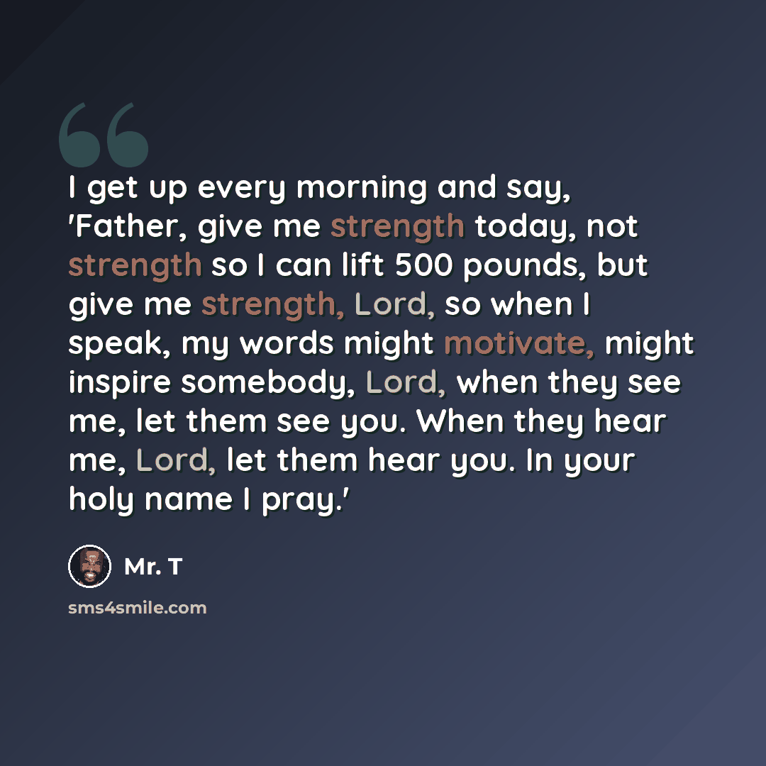 “I get up every morning and say, 'Father, give me strength today, not strength so I can lift 500 pounds, but give me strength, Lord, so when I speak, my words might motivate, might inspire somebody, Lord, when they see me, let them see you. When they hear me, Lord, let them hear you. In your holy…” quote by Mr. T