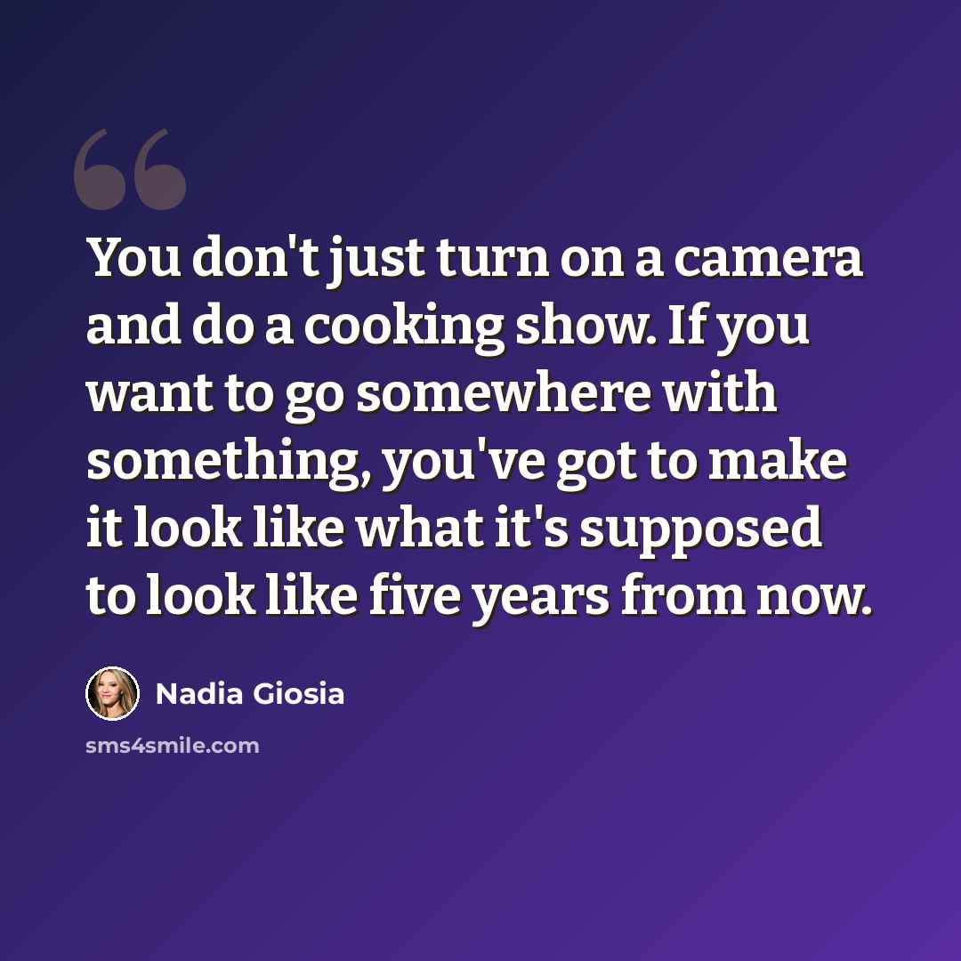 “You don't just turn on a camera and do a cooking show. If you want to go somewhere with something, you've got to make it look like what it's supposed to look like five years from now.” quote by Nadia Giosia