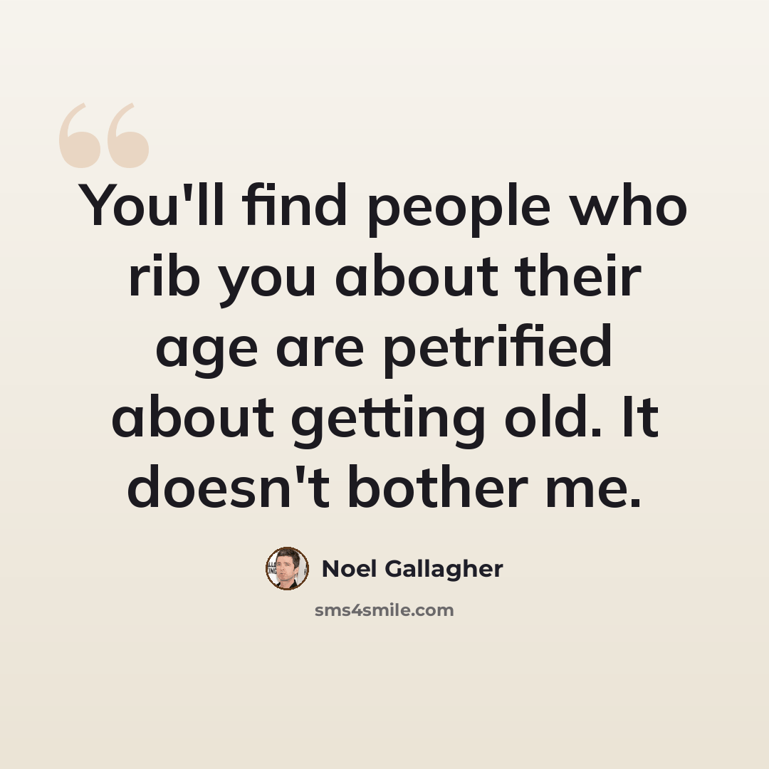 “You'll find people who rib you about their age are petrified about getting old. It doesn't bother me.” quote by Noel Gallagher