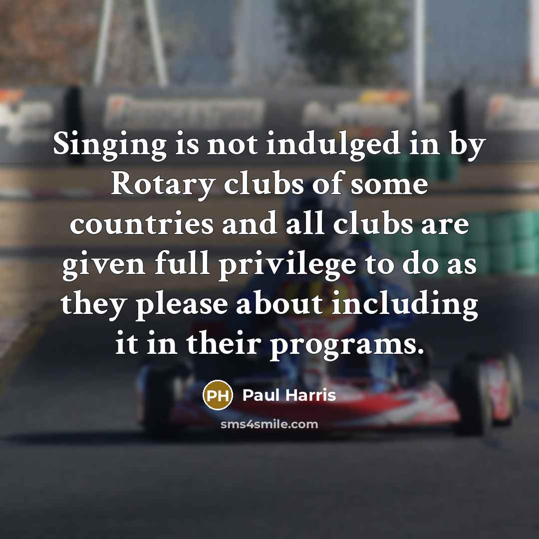 “Singing is not indulged in by Rotary clubs of some countries and all clubs are given full privilege to do as they please about including it in their programs.” quote by Paul Harris